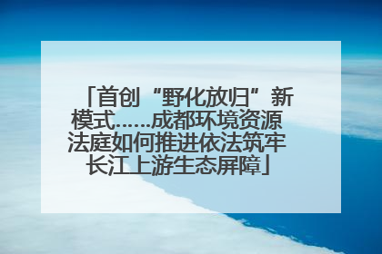 首创“野化放归”新模式……成都环境资源法庭如何推进依法筑牢长江上游生态屏障